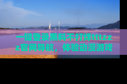 一键登录黑料不打烊tttzzz官网导航,体验动漫游戏风格黑料盛宴