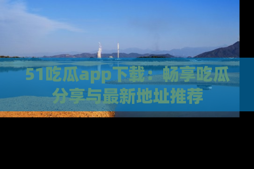 51吃瓜app下载：畅享吃瓜分享与最新地址推荐