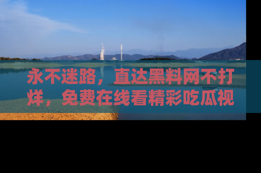 永不迷路,直达黑料网不打烊,免费在线看精彩吃瓜视频!