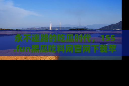 永不迷路的吃瓜时代,155.fun黑瓜吃料网官网下载苹果版陪你同行!