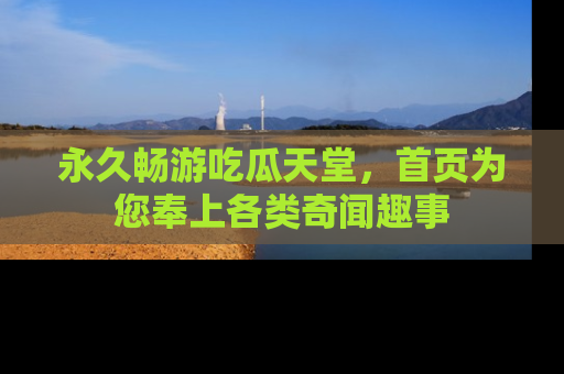 永久畅游吃瓜天堂,首页为您奉上各类奇闻趣事