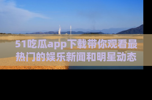 51吃瓜app下载带你观看最热门的娱乐新闻和明星动态