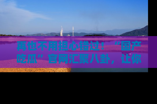 再也不用担心错过!“国产吃瓜”官网汇聚八卦,让你随时随地吃瓜。