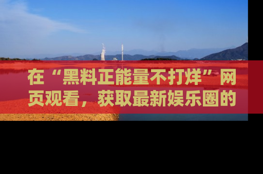在“黑料正能量不打烊”网页观看,获取最新娱乐圈的正能量与黑料揭秘!