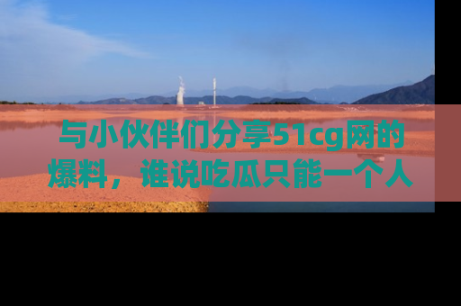 与小伙伴们分享51cg网的爆料,谁说吃瓜只能一个人?