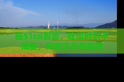 在51cn首页,吃瓜时刻不间断,好戏连台等你看