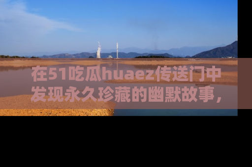 在51吃瓜huaez传送门中发现永久珍藏的幽默故事，瓜友们一起分享欢乐瞬间！