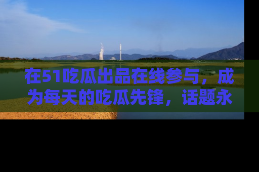 在51吃瓜出品在线参与,成为每天的吃瓜先锋,话题永不落幕!