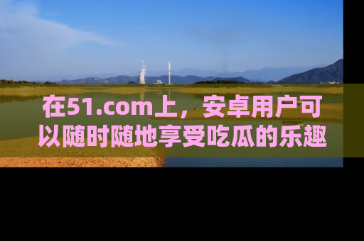 在51.com上,安卓用户可以随时随地享受吃瓜的乐趣!