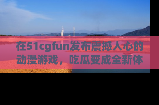 在51cgfun发布震撼人心的动漫游戏,吃瓜变成全新体验