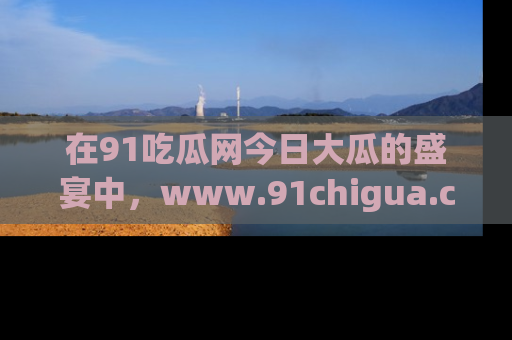 在91吃瓜网今日大瓜的盛宴中,www.91chigua.com带你领略每个让人咋舌的精彩故事!