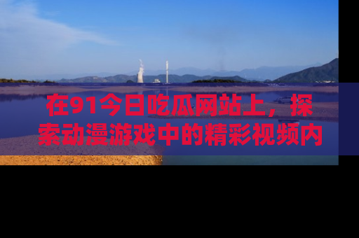 在91今日吃瓜网站上，探索动漫游戏中的精彩视频内容