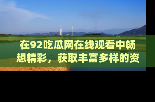 在92吃瓜网在线观看中畅想精彩,获取丰富多样的资源和app功能