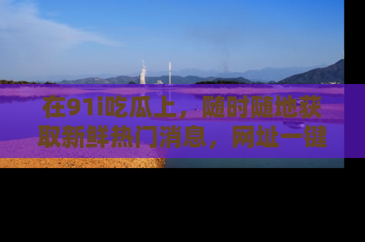 在91i吃瓜上,随时随地获取新鲜热门消息,网址一键直达!