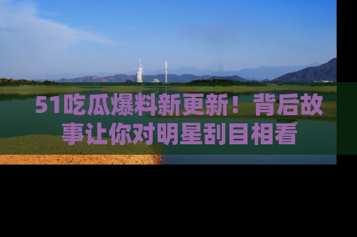 51吃瓜爆料新更新！背后故事让你对明星刮目相看