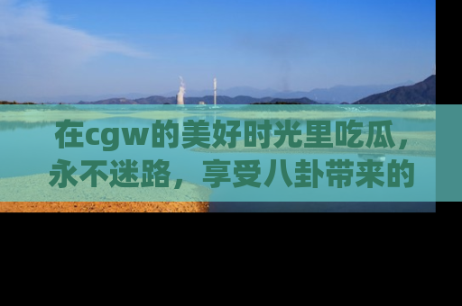 在cgw的美好时光里吃瓜,永不迷路,享受八卦带来的无限欢乐!