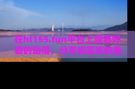 在hl155.fun平台上观看好看的动漫,分享你喜欢的角色和故事!