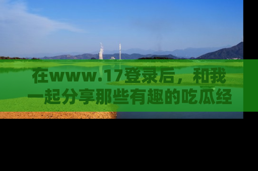 在www.17登录后,和我一起分享那些有趣的吃瓜经历吧!