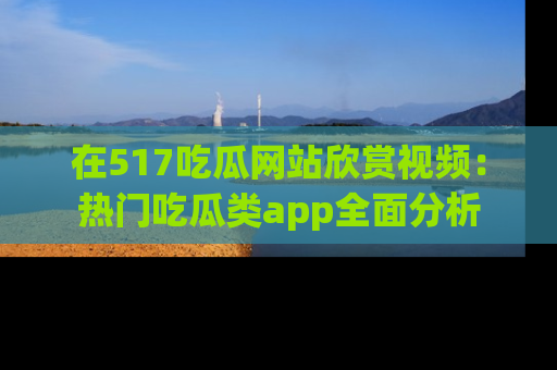 在517吃瓜网站欣赏视频:热门吃瓜类app全面分析