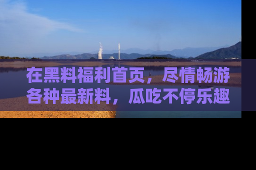 在黑料福利首页,尽情畅游各种最新料,瓜吃不停乐趣无穷!