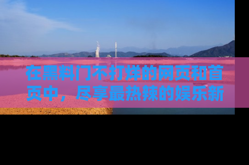 在黑料门不打烊的网页和首页中,尽享最热辣的娱乐新闻与八卦,快来围观!