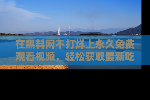 在黑料网不打烊上永久免费观看视频,轻松获取最新吃瓜资讯!