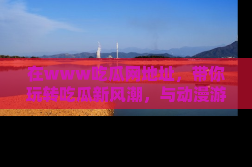 在www吃瓜网地址,带你玩转吃瓜新风潮,与动漫游戏角色共度精彩时光!