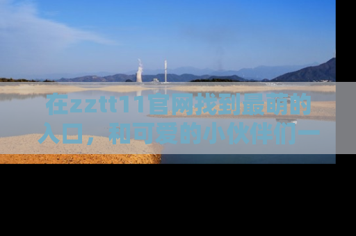 在zztt11官网找到最萌的入口,和可爱的小伙伴们一起吃瓜吧!