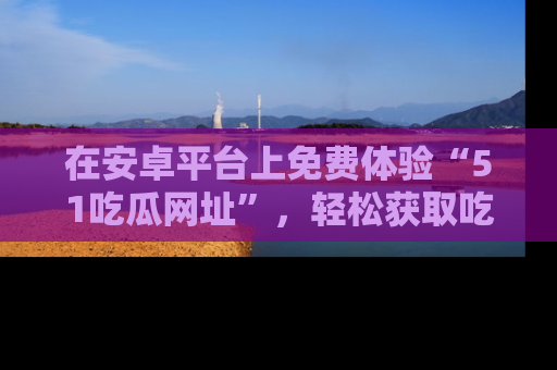 在安卓平台上免费体验“51吃瓜网址”,轻松获取吃瓜新鲜事!
