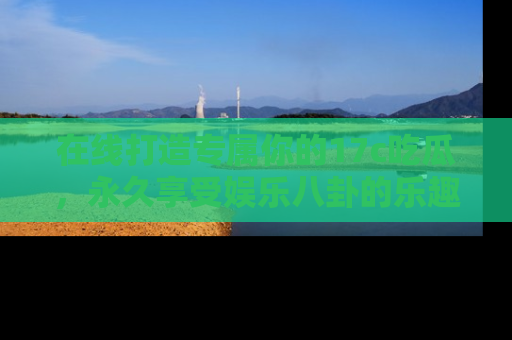 在线打造专属你的17c吃瓜,永久享受娱乐八卦的乐趣