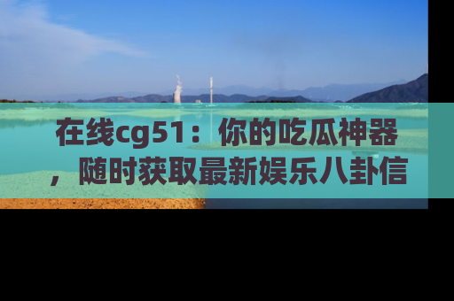 在线cg51:你的吃瓜神器,随时获取最新娱乐八卦信息。