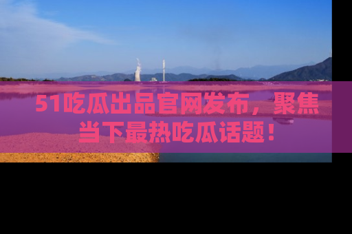 51吃瓜出品官网发布，聚焦当下最热吃瓜话题！