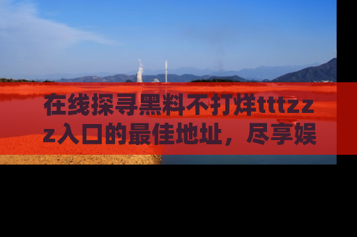 在线探寻黑料不打烊tttzzz入口的最佳地址,尽享娱乐圈八卦盛宴!