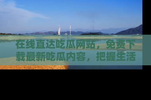 在线直达吃瓜网站,免费下载最新吃瓜内容,把握生活乐趣!