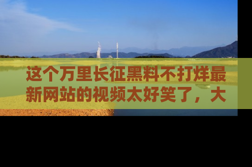这个万里长征黑料不打烊最新网站的视频太好笑了,大家快来一起看吧!