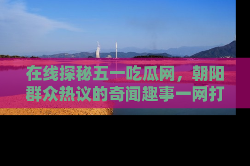 在线探秘五一吃瓜网,朝阳群众热议的奇闻趣事一网打尽