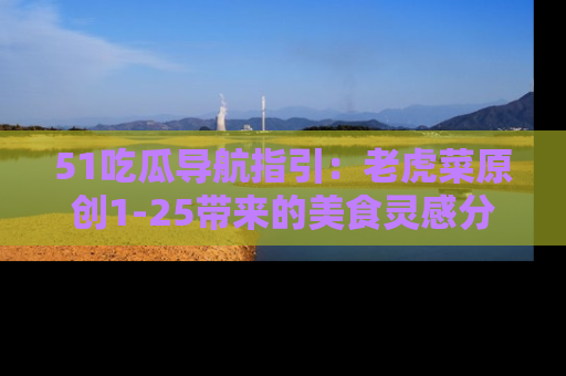 51吃瓜导航指引：老虎菜原创1-25带来的美食灵感分享
