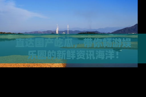 直达国产吃瓜,带你畅游娱乐圈的新鲜资讯海洋!