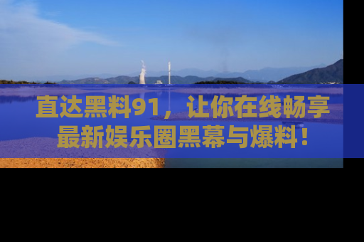 直达黑料91,让你在线畅享最新娱乐圈黑幕与爆料!