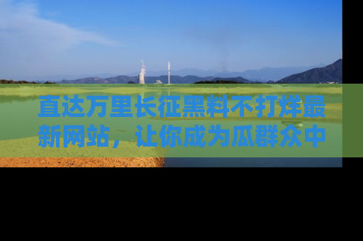 直达万里长征黑料不打烊最新网站,让你成为瓜群众中的资深吃瓜客!