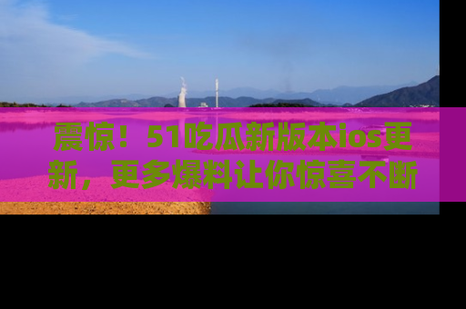 震惊!51吃瓜新版本ios更新,更多爆料让你惊喜不断,赶快来看吧!