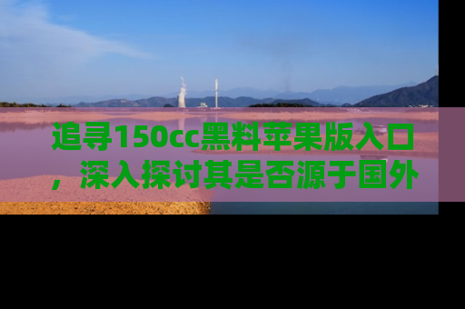 追寻150cc黑料苹果版入口,深入探讨其是否源于国外的传闻