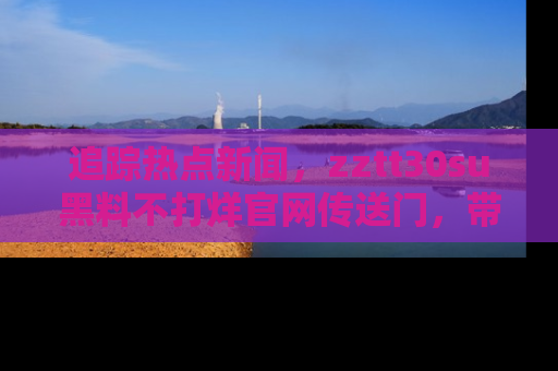 追踪热点新闻,zztt30su黑料不打烊官网传送门,带你进入吃瓜新世界!