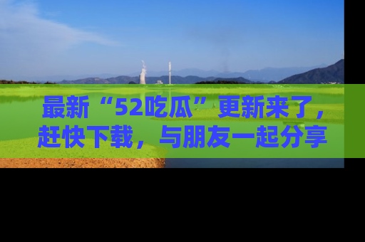 最新“52吃瓜”更新来了,赶快下载,与朋友一起分享吃瓜乐趣!