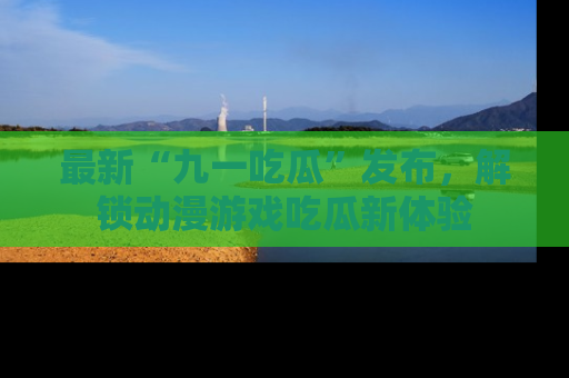 最新“九一吃瓜”发布,解锁动漫游戏吃瓜新体验
