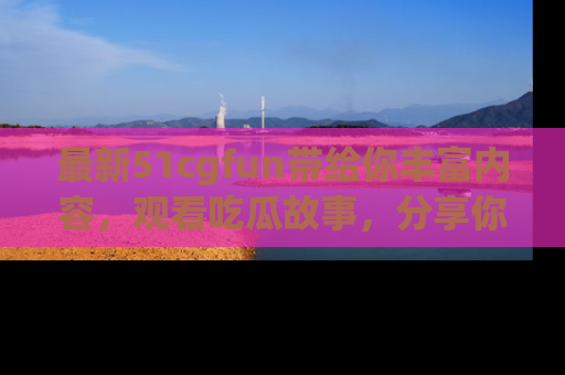 最新51cgfun带给你丰富内容,观看吃瓜故事,分享你的感受!