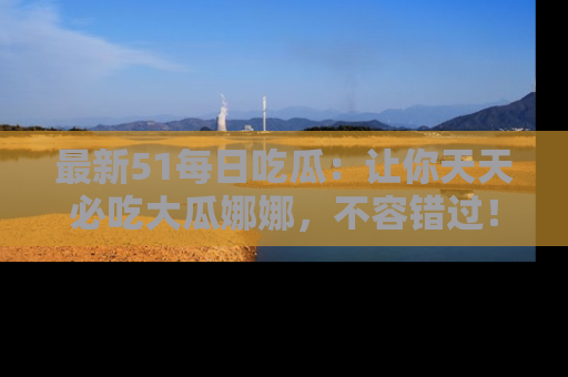 最新51每日吃瓜:让你天天必吃大瓜娜娜,不容错过!