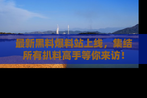 最新黑料爆料站上线,集结所有扒料高手等你来访!