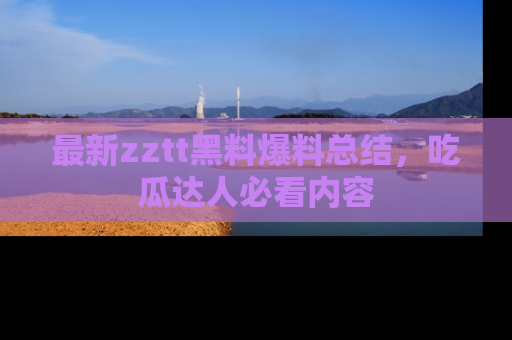 最新zztt黑料爆料总结,吃瓜达人必看内容