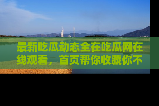 最新吃瓜动态全在吃瓜网在线观看,首页帮你收藏你不能错过的精彩!